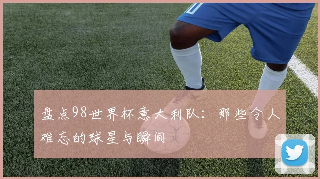 盘点98世界杯意大利队：那些令人难忘的球星与瞬间