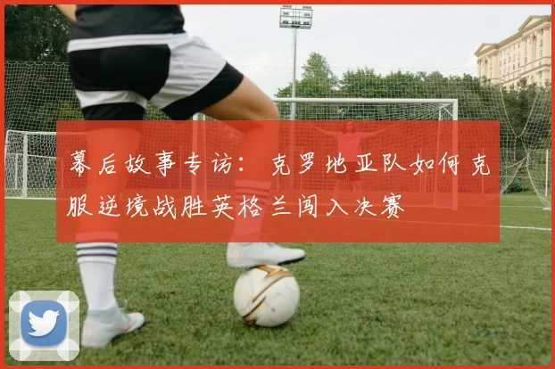 幕后故事专访：克罗地亚队如何克服逆境战胜英格兰闯入决赛