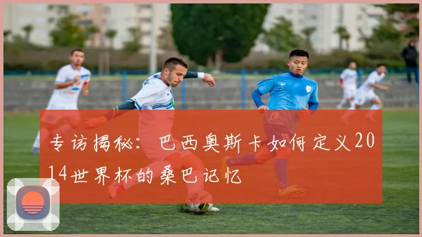 专访揭秘：巴西奥斯卡如何定义2014世界杯的桑巴记忆