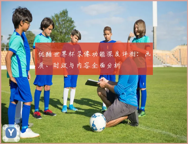 优酷世界杯录像功能深度评测：画质、时效与内容全面分析