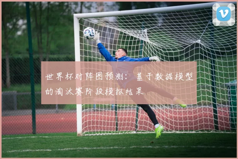 世界杯对阵图预测：基于数据模型的淘汰赛阶段模拟结果