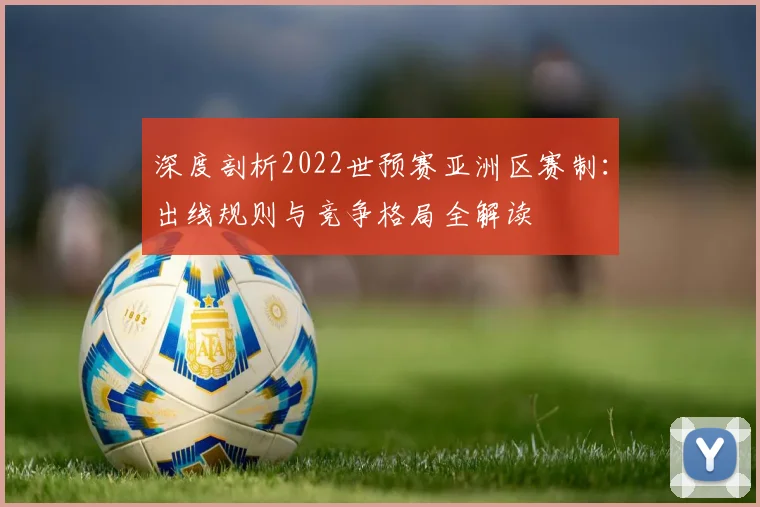 深度剖析2022世预赛亚洲区赛制：出线规则与竞争格局全解读