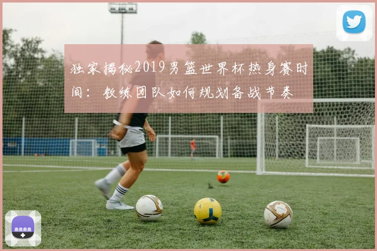 独家揭秘2019男篮世界杯热身赛时间：教练团队如何规划备战节奏