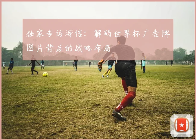 独家专访海信：解码世界杯广告牌图片背后的战略布局