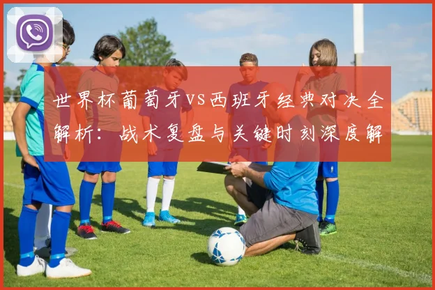 世界杯葡萄牙vs西班牙经典对决全解析：战术复盘与关键时刻深度解读